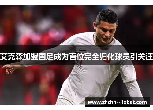 艾克森加盟国足成为首位完全归化球员引关注 艾克森加盟国足成为首位完全归化球员引关注