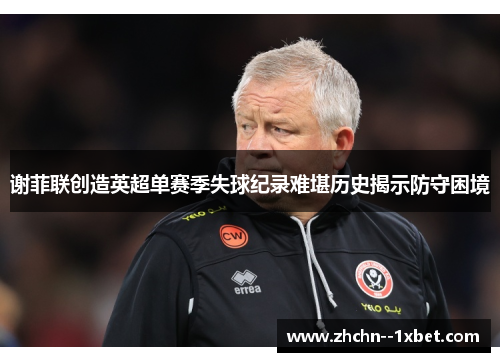 谢菲联创造英超单赛季失球纪录难堪历史揭示防守困境