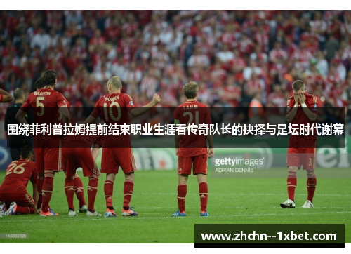 围绕菲利普拉姆提前结束职业生涯看传奇队长的抉择与足坛时代谢幕 围绕菲利普拉姆提前结束职业生涯看传奇队长的抉择与足坛时代谢幕