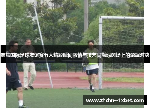 聚焦国际足球友谊赛五大精彩瞬间激情与技艺同燃绿茵场上的荣耀对决