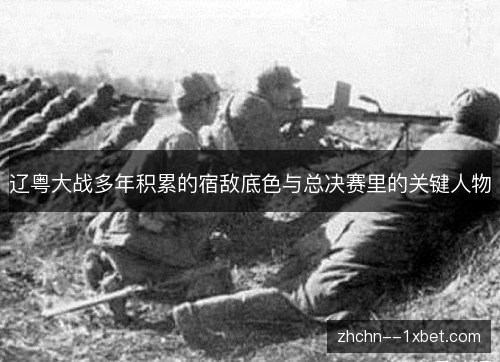 辽粤大战多年积累的宿敌底色与总决赛里的关键人物 辽粤大战多年积累的宿敌底色与总决赛里的关键人物